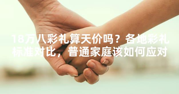 18万八彩礼算天价吗？各地彩礼标准对比，普通家庭该如何应对
