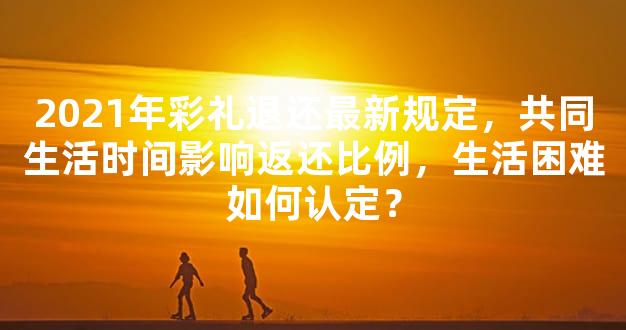 2021年彩礼退还最新规定，共同生活时间影响返还比例，生活困难如何认定？