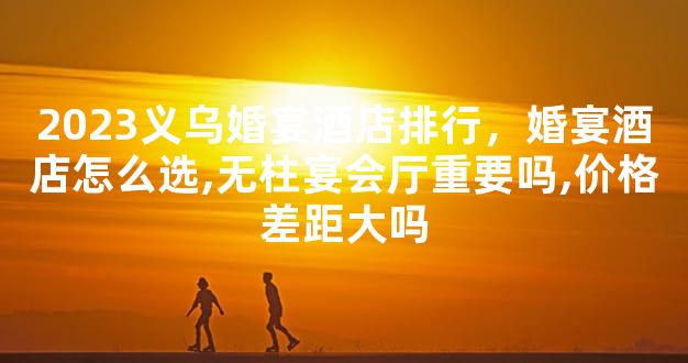 2023义乌婚宴酒店排行，婚宴酒店怎么选,无柱宴会厅重要吗,价格差距大吗