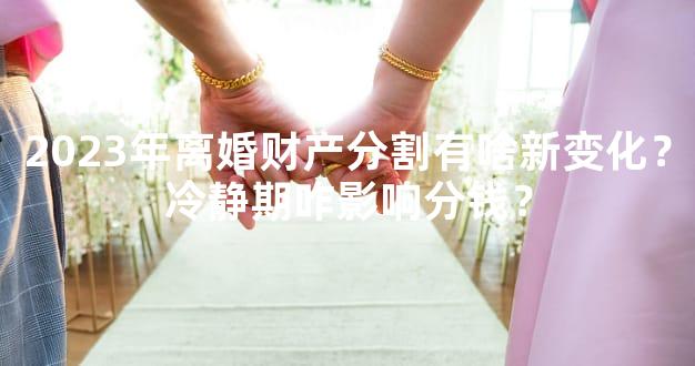 2023年离婚财产分割有啥新变化？冷静期咋影响分钱？