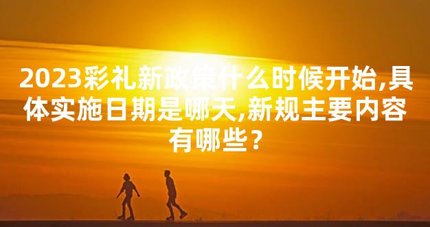 2023彩礼新政策什么时候开始,具体实施日期是哪天,新规主要内容有哪些？
