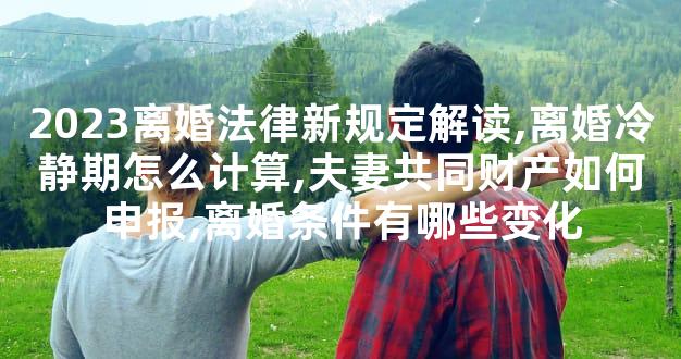 2023离婚法律新规定解读,离婚冷静期怎么计算,夫妻共同财产如何申报,离婚条件