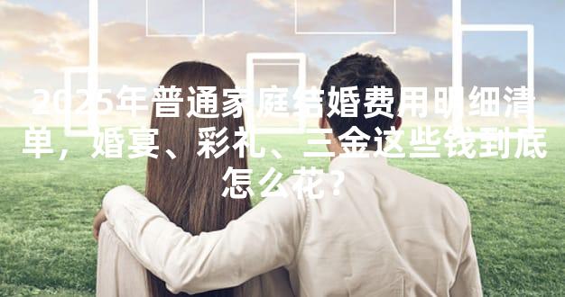 2025年普通家庭结婚费用明细清单，婚宴、彩礼、三金这些钱到底怎么花？