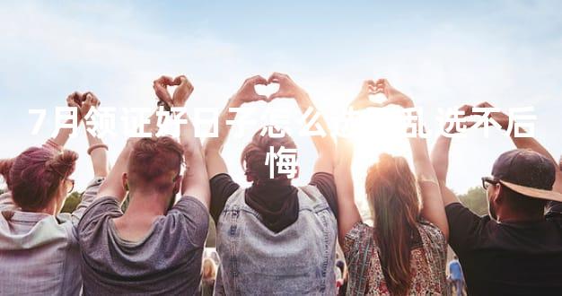 7月领证好日子怎么选不乱选不后悔