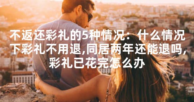 不返还彩礼的5种情况：什么情况下彩礼不用退,同居两年还能退吗,彩礼已花完怎