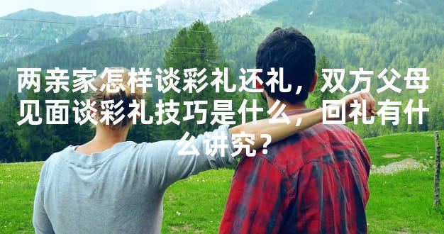 两亲家怎样谈彩礼还礼，双方父母见面谈彩礼技巧是什么，回礼有什么讲究？