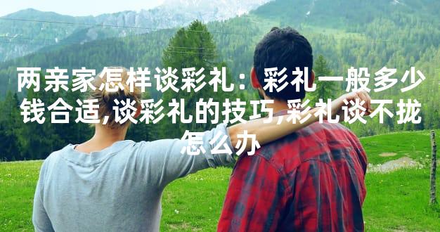 两亲家怎样谈彩礼：彩礼一般多少钱合适,谈彩礼的技巧,彩礼谈不拢怎么办