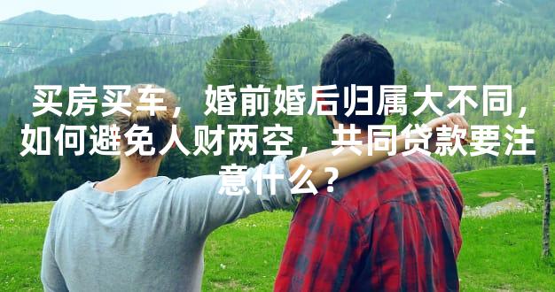 买房买车，婚前婚后归属大不同，如何避免人财两空，共同贷款要注意什么？