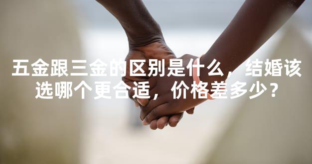 五金跟三金的区别是什么，结婚该选哪个更合适，价格差多少？