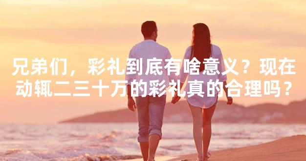 兄弟们，彩礼到底有啥意义？现在动辄二三十万的彩礼真的合理吗？