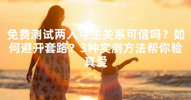 免费测试两人今生关系可信吗？如何避开套路？3种实测方法帮你验真爱