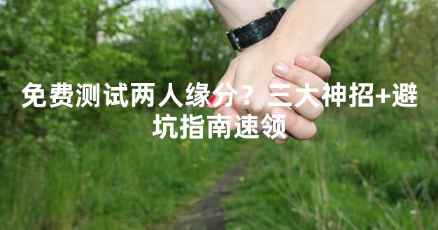 免费测试两人缘分？三大神招+避坑指南速领