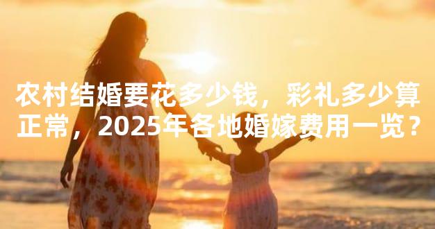 农村结婚要花多少钱，彩礼多少算正常，2025年各地婚嫁费用一览？