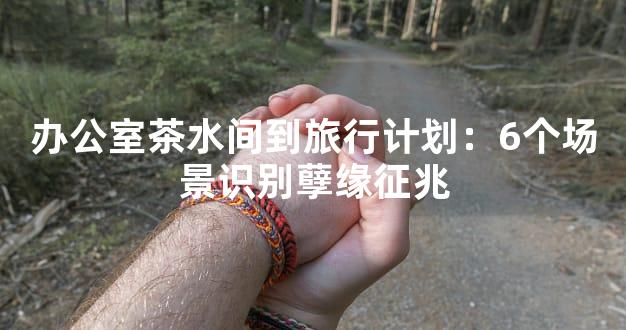办公室茶水间到旅行计划：6个场景识别孽缘征兆