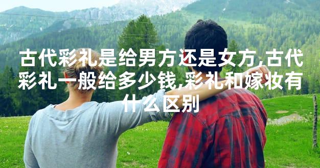 古代彩礼是给男方还是女方,古代彩礼一般给多少钱,彩礼和嫁妆有什么区别