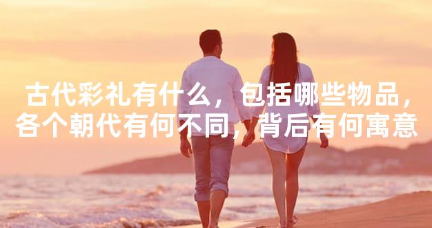古代彩礼有什么，包括哪些物品，各个朝代有何不同，背后有何寓意