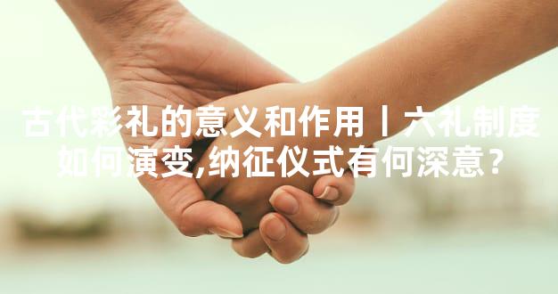古代彩礼的意义和作用丨六礼制度如何演变,纳征仪式有何深意？