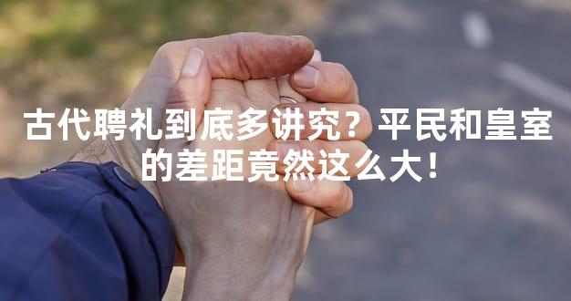 古代聘礼到底多讲究？平民和皇室的差距竟然这么大！