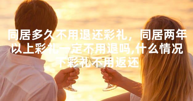 同居多久不用退还彩礼，同居两年以上彩礼一定不用退吗,什么情况下彩礼不用