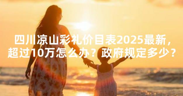 四川凉山彩礼价目表2025最新，超过10万怎么办？政府规定多少？
