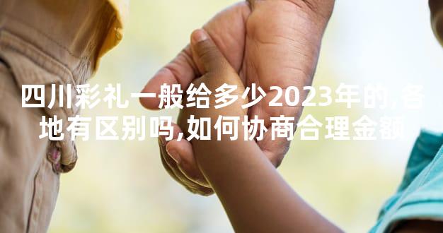 四川彩礼一般给多少2023年的,各地有区别吗,如何协商合理金额