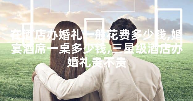 在酒店办婚礼一般花费多少钱,婚宴酒席一桌多少钱,三星级酒店办婚礼贵不贵