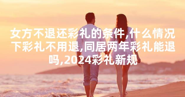 女方不退还彩礼的条件,什么情况下彩礼不用退,同居两年彩礼能退吗,2024彩礼新