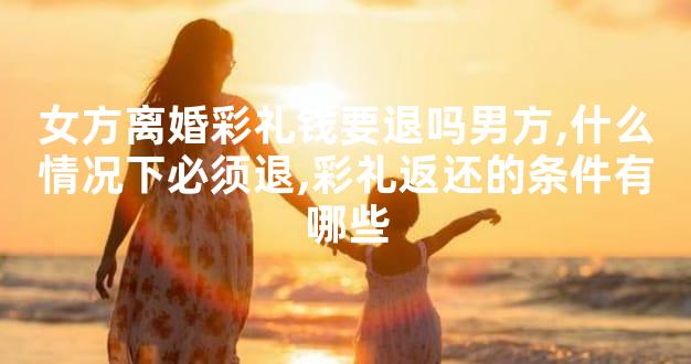 女方离婚彩礼钱要退吗男方,什么情况下必须退,彩礼返还的条件有哪些