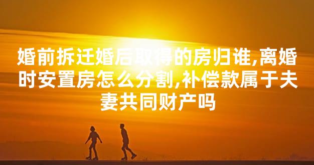 婚前拆迁婚后取得的房归谁,离婚时安置房怎么分割,补偿款属于夫妻共同财产吗