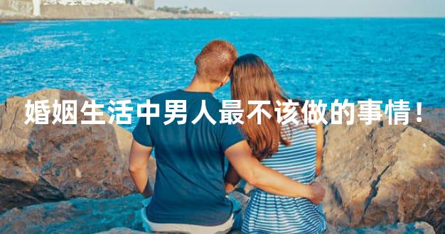 婚姻生活中男人最不该做的事情！