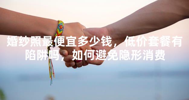 婚纱照最便宜多少钱，低价套餐有陷阱吗，如何避免隐形消费