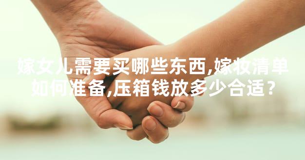 嫁女儿需要买哪些东西,嫁妆清单如何准备,压箱钱放多少合适？