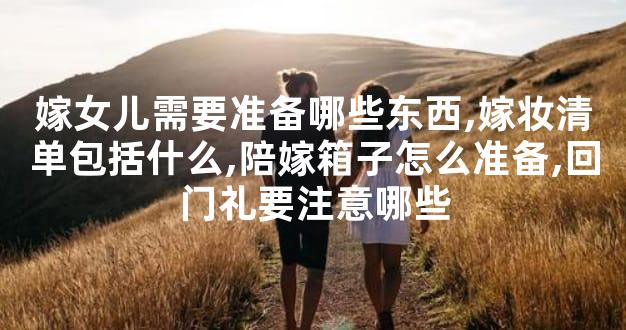 嫁女儿需要准备哪些东西,嫁妆清单包括什么,陪嫁箱子怎么准备,回门礼要注意哪