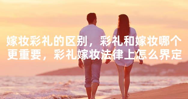 嫁妆彩礼的区别，彩礼和嫁妆哪个更重要，彩礼嫁妆法律上怎么界定