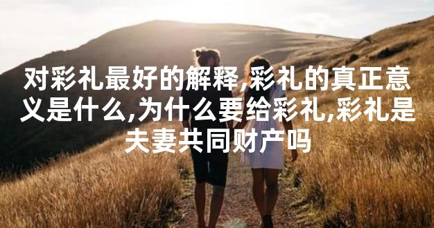 对彩礼最好的解释,彩礼的真正意义是什么,为什么要给彩礼,彩礼是夫妻共同财产