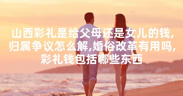 山西彩礼是给父母还是女儿的钱,归属争议怎么解,婚俗改革有用吗,彩礼钱包括哪