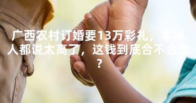 广西农村订婚要13万彩礼，本地人都说太高了，这钱到底合不合理？