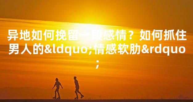 异地如何挽留一段感情？如何抓住男人的“情感软肋”