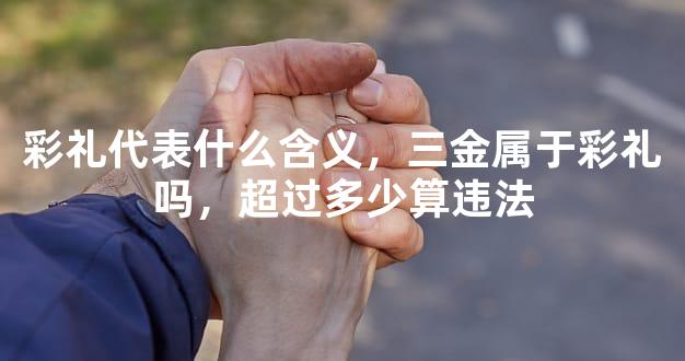 彩礼代表什么含义，三金属于彩礼吗，超过多少算违法