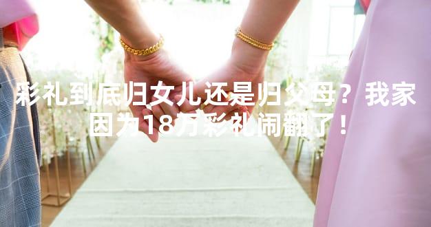 彩礼到底归女儿还是归父母？我家因为18万彩礼闹翻了！