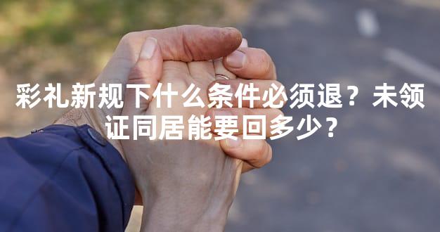 彩礼新规下什么条件必须退？未领证同居能要回多少？