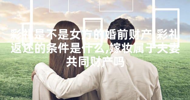 彩礼是不是女方的婚前财产,彩礼返还的条件是什么,嫁妆属于夫妻共同财产吗
