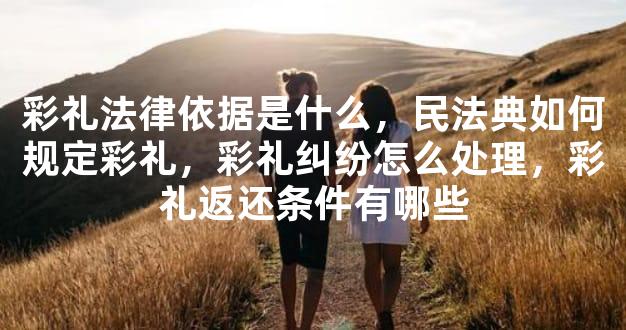 彩礼法律依据是什么，民法典如何规定彩礼，彩礼纠纷怎么处理，彩礼返还条件