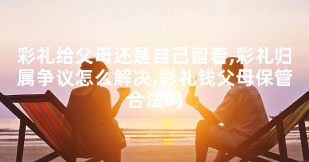 彩礼给父母还是自己留着,彩礼归属争议怎么解决,彩礼钱父母保管合法吗