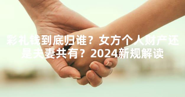 彩礼钱到底归谁？女方个人财产还是夫妻共有？2024新规解读
