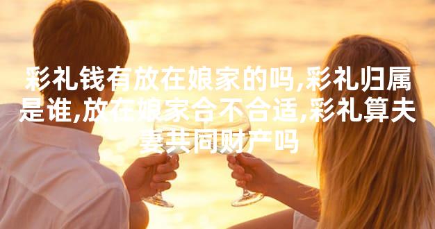 彩礼钱有放在娘家的吗,彩礼归属是谁,放在娘家合不合适,彩礼算夫妻共同财产吗