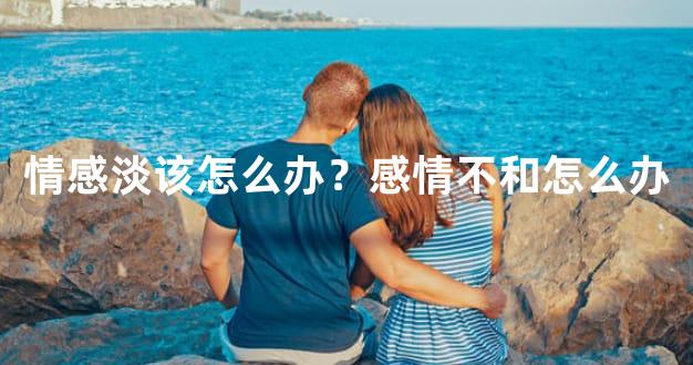 情感淡该怎么办？感情不和怎么办