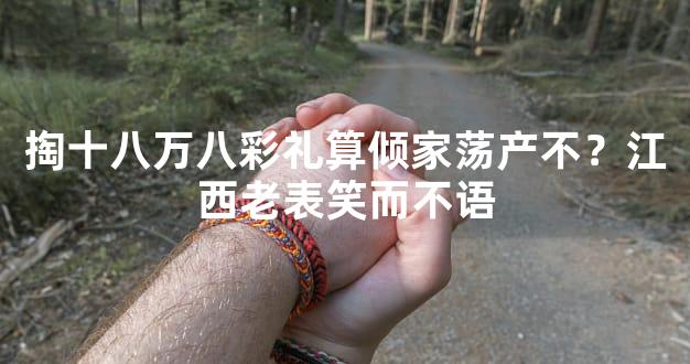 掏十八万八彩礼算倾家荡产不？江西老表笑而不语