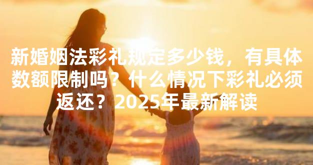 新婚姻法彩礼规定多少钱，有具体数额限制吗？什么情况下彩礼必须返还？20