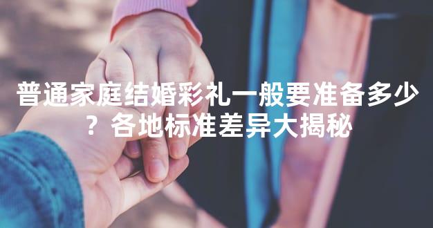 普通家庭结婚彩礼一般要准备多少？各地标准差异大揭秘